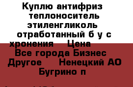  Куплю антифриз, теплоноситель этиленгликоль, отработанный б/у с хронения. › Цена ­ 100 - Все города Бизнес » Другое   . Ненецкий АО,Бугрино п.